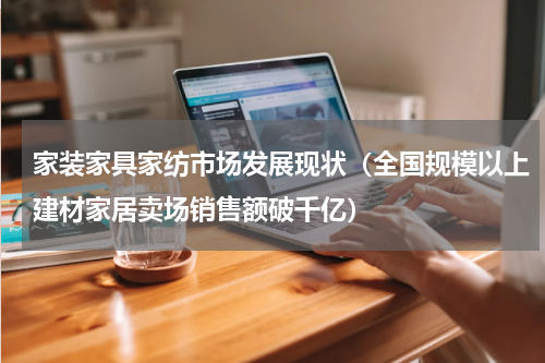 家装家具家纺市场发展现状（全国规模以上建材家居卖场销售额破千亿）
