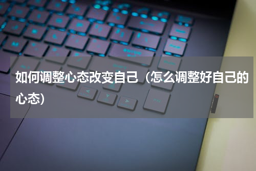如何调整心态改变自己（怎么调整好自己的心态）