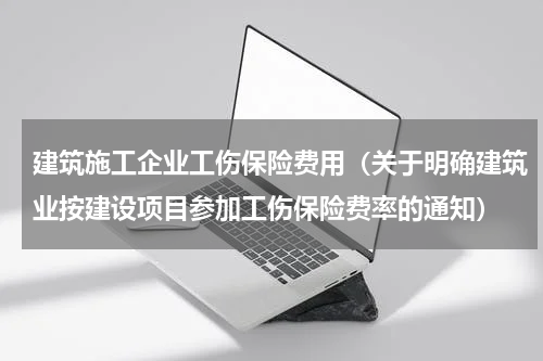 建筑施工企业工伤保险费用（关于明确建筑业按建设项目参加工伤保险费率的通知）