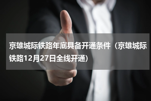 京雄城际铁路年底具备开通条件（京雄城际铁路12月27日全线开通）
