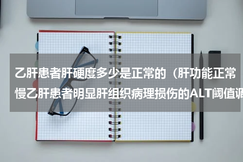 乙肝患者肝硬度多少是正常的（肝功能正常慢乙肝患者明显肝组织病理损伤的ALT阈值调整为25U）