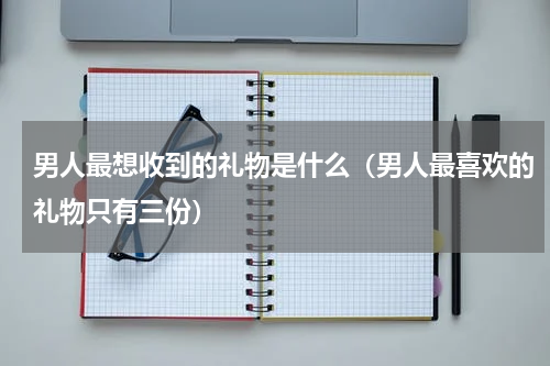 男人最想收到的礼物是什么（男人最喜欢的礼物只有三份）