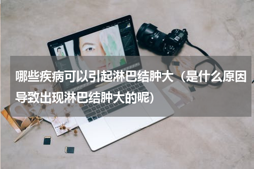 哪些疾病可以引起淋巴结肿大（是什么原因导致出现淋巴结肿大的呢）