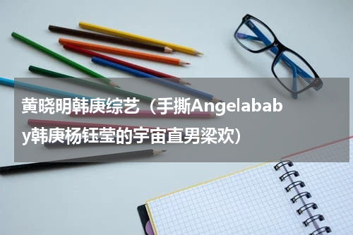 黄晓明韩庚综艺（手撕Angelababy韩庚杨钰莹的宇宙直男梁欢）