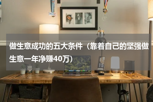 做生意成功的五大条件（靠着自己的坚强做生意一年净赚40万）