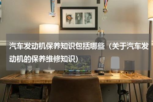 汽车发动机保养知识包括哪些（关于汽车发动机的保养维修知识）