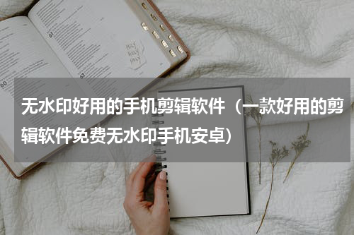 无水印好用的手机剪辑软件（一款好用的剪辑软件免费无水印手机安卓）