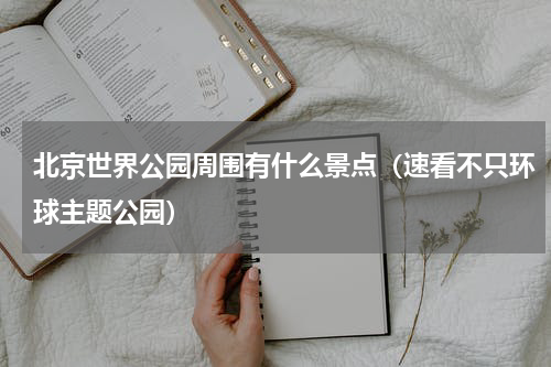 北京世界公园周围有什么景点（速看不只环球主题公园）