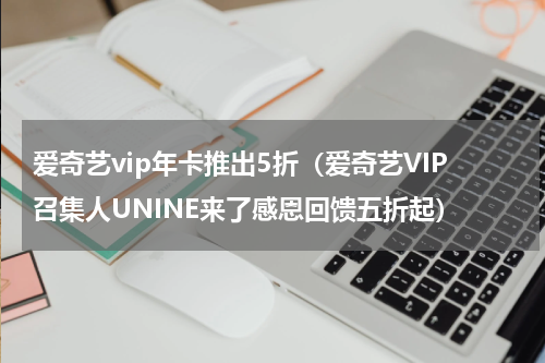 爱奇艺vip年卡推出5折（爱奇艺VIP召集人UNINE来了感恩回馈五折起）