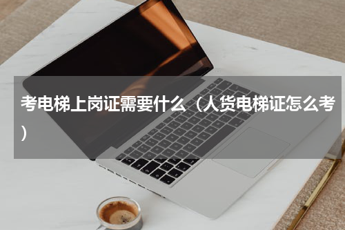 考电梯上岗证需要什么（人货电梯证怎么考）