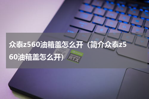 众泰z560油箱盖怎么开（简介众泰z560油箱盖怎么开）
