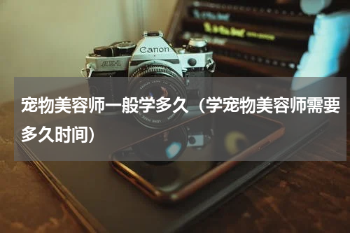 宠物美容师一般学多久（学宠物美容师需要多久时间）