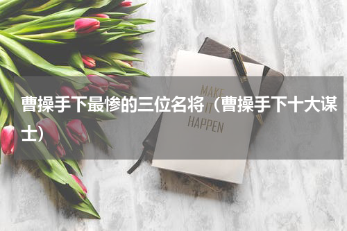 曹操手下最惨的三位名将（曹操手下十大谋士）