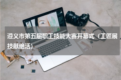 遵义市第五届职工技能大赛开幕式（工匠展技献绝活）