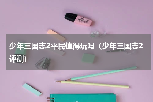 少年三国志2平民值得玩吗（少年三国志2评测）
