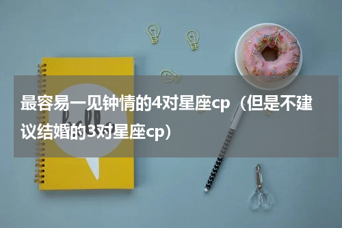 最容易一见钟情的4对星座cp（但是不建议结婚的3对星座cp）