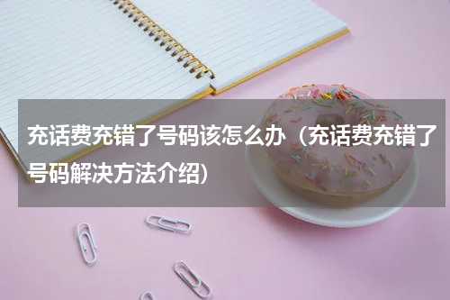 充话费充错了号码该怎么办（充话费充错了号码解决方法介绍）