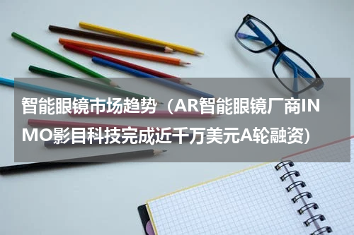 智能眼镜市场趋势（AR智能眼镜厂商INMO影目科技完成近千万美元A轮融资）