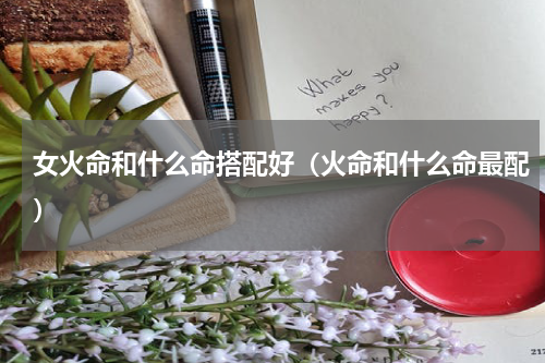 女火命和什么命搭配好（火命和什么命最配）