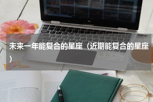 未来一年能复合的星座（近期能复合的星座）