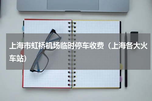 上海市虹桥机场临时停车收费（上海各大火车站）