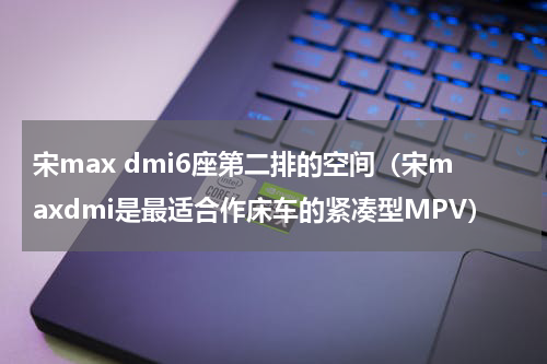 宋max dmi6座第二排的空间（宋maxdmi是最适合作床车的紧凑型MPV）