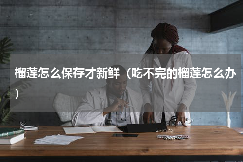 榴莲怎么保存才新鲜（吃不完的榴莲怎么办）