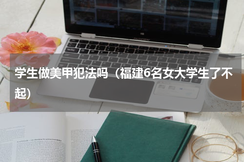 学生做美甲犯法吗（福建6名女大学生了不起）