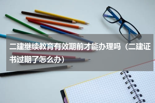 二建继续教育有效期前才能办理吗（二建证书过期了怎么办）