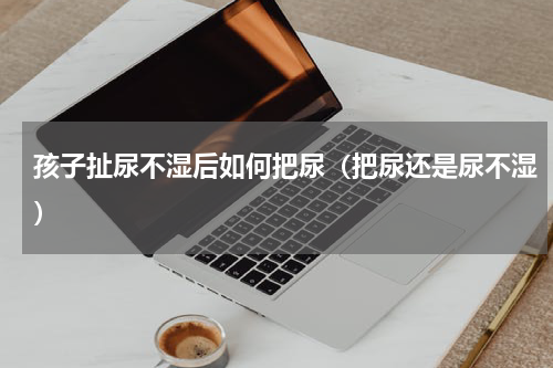 孩子扯尿不湿后如何把尿（把尿还是尿不湿）