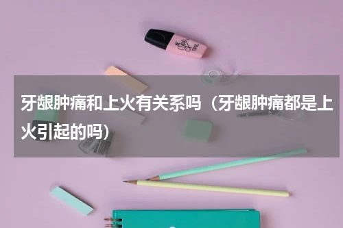 牙龈肿痛和上火有关系吗（牙龈肿痛都是上火引起的吗）