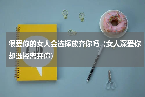 很爱你的女人会选择放弃你吗（女人深爱你却选择离开你）