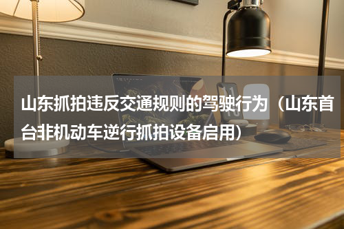 山东抓拍违反交通规则的驾驶行为（山东首台非机动车逆行抓拍设备启用）