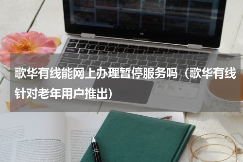 歌华有线能网上办理暂停服务吗（歌华有线针对老年用户推出）