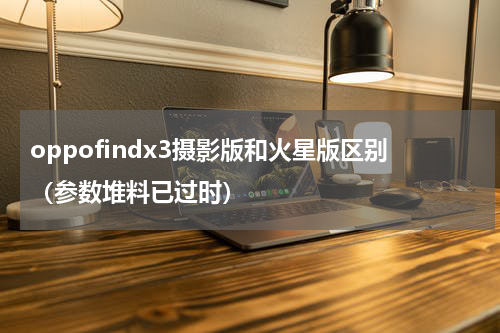 oppofindx3摄影版和火星版区别（参数堆料已过时）