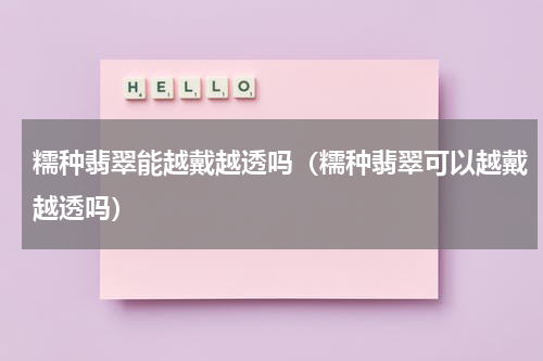 糯种翡翠能越戴越透吗（糯种翡翠可以越戴越透吗）