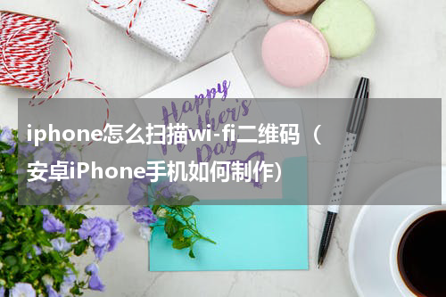 iphone怎么扫描wi-fi二维码（安卓iPhone手机如何制作）