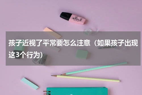 孩子近视了平常要怎么注意（如果孩子出现这3个行为）