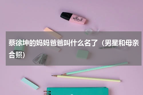 蔡徐坤的妈妈爸爸叫什么名了（男星和母亲合照）