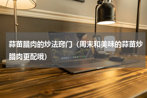 蒜苗腊肉的炒法窍门（周末和美味的蒜苗炒腊肉更配哦）