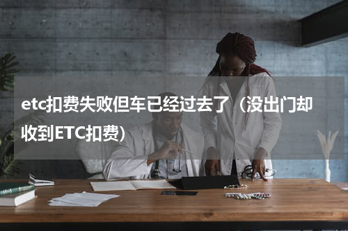 etc扣费失败但车已经过去了（没出门却收到ETC扣费）