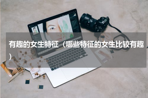 有趣的女生特征（哪些特征的女生比较有趣）