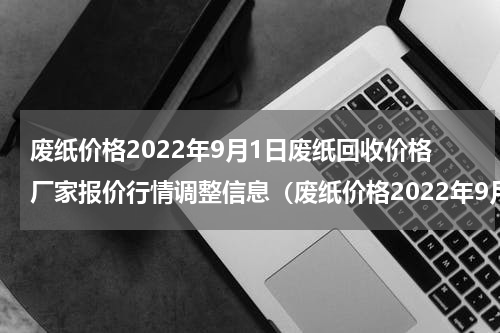 废纸价格2022年9月1日废纸回收价格厂家报价行情调整信息（废纸价格2022年9月1日废纸回收价格厂家报价行情调整信息）