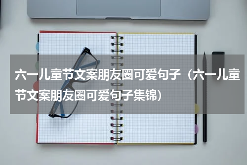 六一儿童节文案朋友圈可爱句子（六一儿童节文案朋友圈可爱句子集锦）