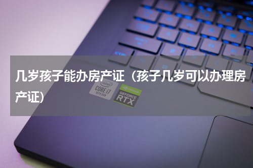 几岁孩子能办房产证（孩子几岁可以办理房产证）
