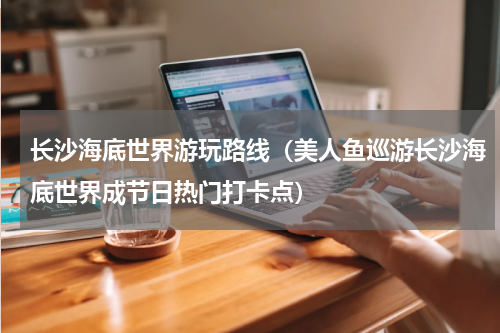 长沙海底世界游玩路线（美人鱼巡游长沙海底世界成节日热门打卡点）