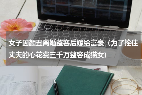 女子因颜丑离婚整容后嫁给富豪（为了拴住丈夫的心花费三千万整容成猫女）