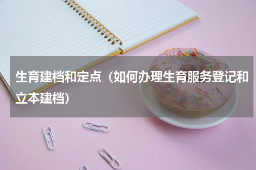 生育建档和定点（如何办理生育服务登记和立本建档）
