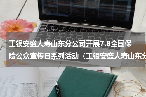 工银安盛人寿山东分公司开展7.8全国保险公众宣传日系列活动（工银安盛人寿山东分公司开展7.8全国保险公众宣传日系列活动）
