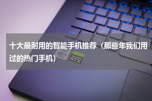 十大最耐用的智能手机推荐（那些年我们用过的热门手机）